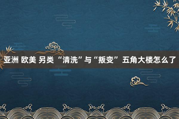 亚洲 欧美 另类 “清洗”与“叛变” 五角大楼怎么了