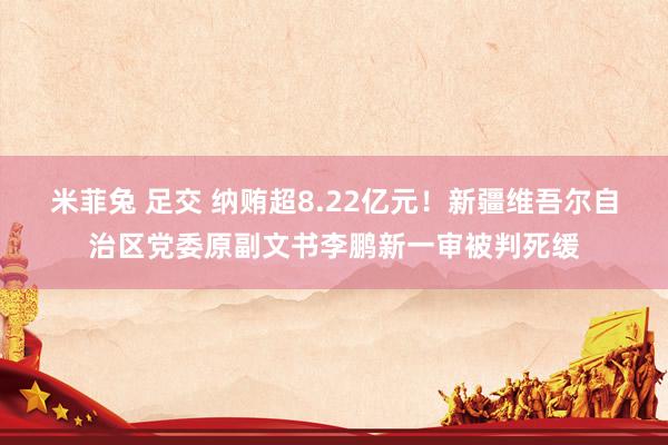 米菲兔 足交 纳贿超8.22亿元！新疆维吾尔自治区党委原副文书李鹏新一审被判死缓