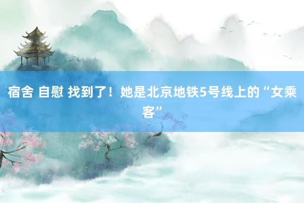 宿舍 自慰 找到了！她是北京地铁5号线上的“女乘客”