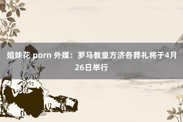 姐妹花 porn 外媒：罗马教皇方济各葬礼将于4月26日举行