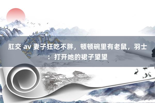 肛交 av 妻子狂吃不胖，顿顿碗里有老鼠，羽士：打开她的裙子望望
