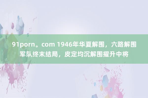 91porn。com 1946年华夏解围，六路解围军队终末结局，皮定均沉解围擢升中将