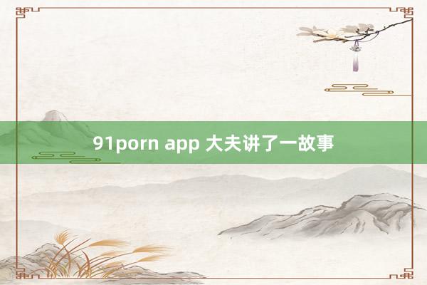 91porn app 大夫讲了一故事