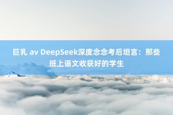 巨乳 av DeepSeek深度念念考后坦言:那些班上语文收获好的学生