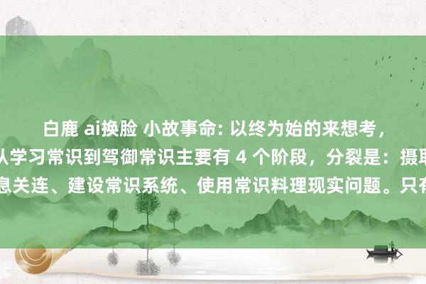 白鹿 ai换脸 小故事命: 以终为始的来想考，说到底，一个东说念主从学习常识到驾御常识主要有 4 个阶段，分裂是：摄取碎屑信息、梳理信息关连、建设常识系统、使用常识料理现实问题。只有你把每个阶段最要道的部分作念对，按照...