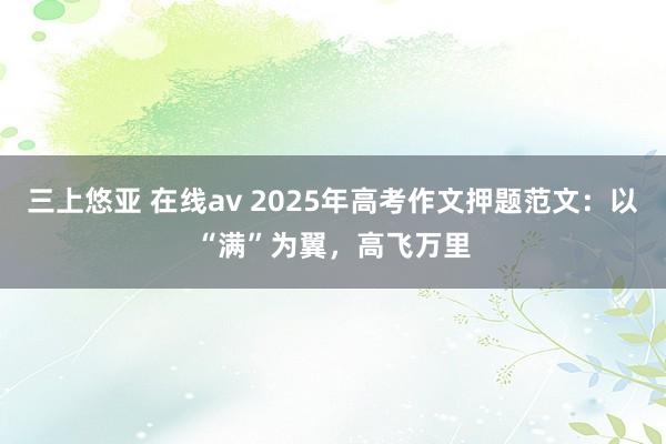 三上悠亚 在线av 2025年高考作文押题范文：以“满”为翼，高飞万里