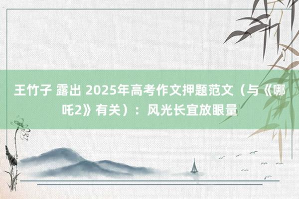 王竹子 露出 2025年高考作文押题范文（与《哪吒2》有关）：风光长宜放眼量