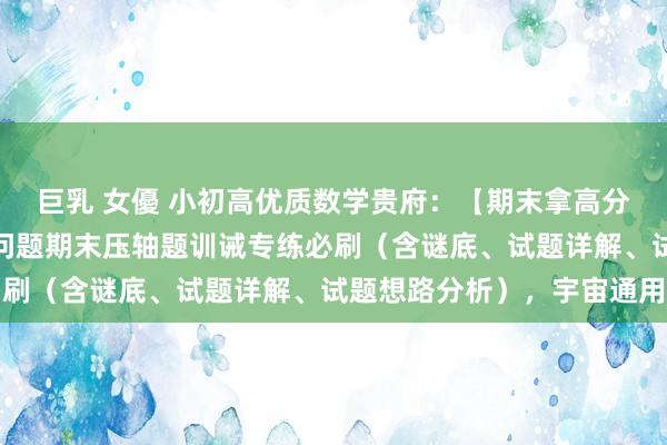 巨乳 女優 小初高优质数学贵府：【期末拿高分】七年齿上册数学动角问题期末压轴题训诫专练必刷（含谜底、试题详解、试题想路分析），宇宙通用
