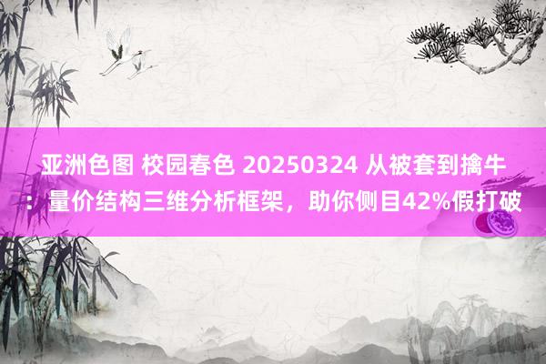 亚洲色图 校园春色 20250324 从被套到擒牛：量价结构三维分析框架，助你侧目42%假打破