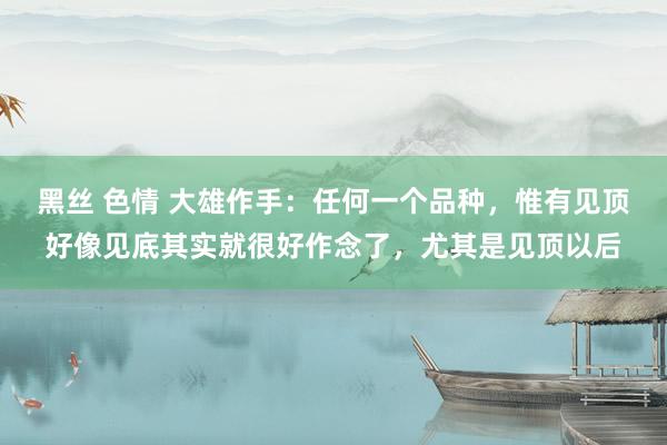 黑丝 色情 大雄作手:任何一个品种,惟有见顶好像见底其实就很好作念了,尤其是见顶以后