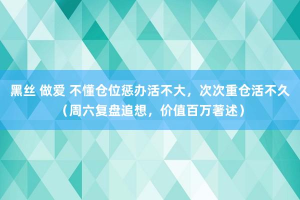 黑丝 做爱 不懂仓位惩办活不大，次次重仓活不久（周六复盘追想，价值百万著述）