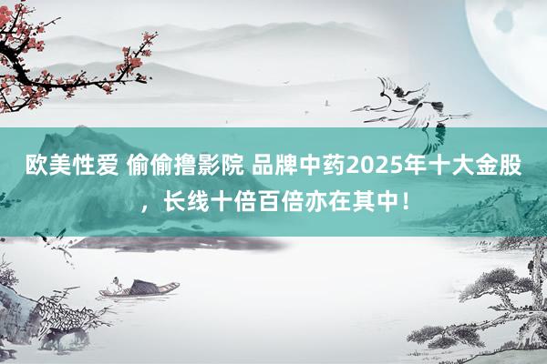 欧美性爱 偷偷撸影院 品牌中药2025年十大金股，长线十倍百倍亦在其中！