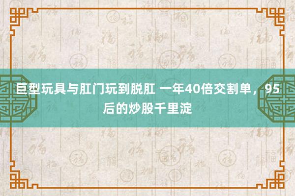 巨型玩具与肛门玩到脱肛 一年40倍交割单，95后的炒股千里淀