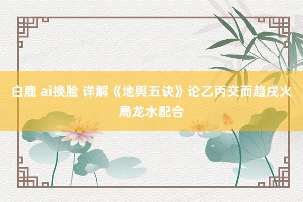 白鹿 ai换脸 详解《地舆五诀》论乙丙交而趋戌火局龙水配合