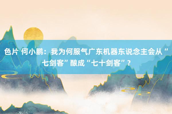 色片 何小鹏：我为何服气广东机器东说念主会从“七剑客”酿成“七十剑客”？