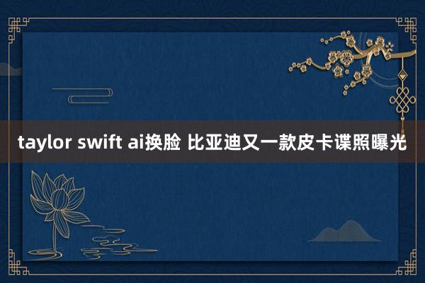 taylor swift ai换脸 比亚迪又一款皮卡谍照曝光