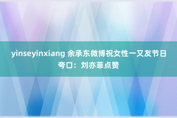 yinseyinxiang 余承东微博祝女性一又友节日夸口：刘亦菲点赞