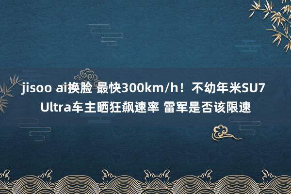 jisoo ai换脸 最快300km/h！不幼年米SU7 Ultra车主晒狂飙速率 雷军是否该限速