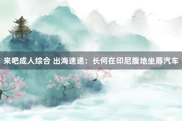 来吧成人综合 出海速递：长何在印尼腹地坐蓐汽车