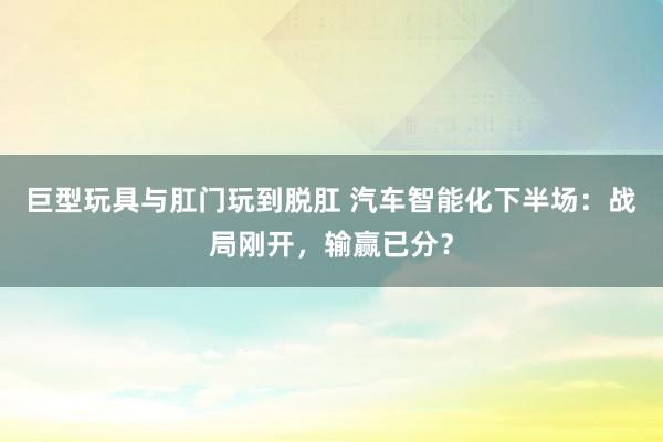 巨型玩具与肛门玩到脱肛 汽车智能化下半场：战局刚开，输赢已分？