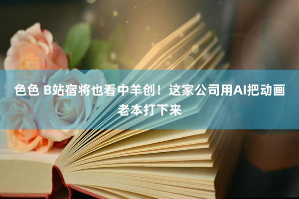 色色 B站宿将也看中羊创！这家公司用AI把动画老本打下来