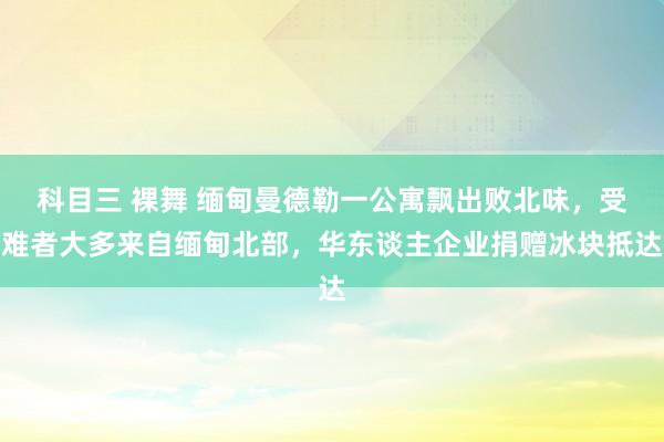 科目三 裸舞 缅甸曼德勒一公寓飘出败北味，受难者大多来自缅甸北部，华东谈主企业捐赠冰块抵达
